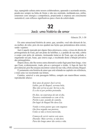 82 _____________________________________________________________________
tiça, espargindo cultura entre nossos colaboradores, aparando e acertando arestas,
pondo-nos sempre na linha de frente e não nos omitindo, moldando-nos, enfim,
estaremos com sinergia e competência, propiciando à empresa um crescimento
sustentável, com reflexos significativos para o bem da coletividade.
32
Jacó: uma história de amor
Gênesis 29, 1-30
Eis uma sensacional história de amor, que, acredito, você não deixará de ler,
ou melhor, de reler, pois ela nos ajudará nas lições que pretendemos dela extrair,
senão vejamos:
Jacó é aquele marcado por alguns fatos pitorescos, como, a troca do direito de
primogenitura de Esaú, por um prato de lentilhas; e, a pedido de sua mãe, cobriu
o corpo com peles de animais, insinuando tratar-se de Esaú, que era peludo, e
enganando seu pai, Isaac, que estava cego, e recebendo deste a bênção privativa
dos primogênitos.
Depois disso, não lhe restou outra alternativa senão fugir para bem longe, visto
que Esaú, evidentemente, irado, pôs-se a perseguir o irmão. A fuga de Jacó foi
providencial, pois lhe ensejou encontrar o amor de sua vida, a bela serrana, Raquel.
É justamente esta história de amor que está relatada no capítulo em referência,
e mais uma vez recomendo sua leitura.
Camões, sensível a esta passagem bíblica, compôs um maravilhoso soneto,
reproduzido abaixo:
Sete anos de pastor Jacó servia
Labão, pai de Raquel, serrana bela,
Mas não servia ao pai. Servia a ela,
E a ela só por prêmio pretendia.
Os dias, na esperança de um só dia,
Passava contentando-se com vê-la;
Porém o pai, usando de cautela,
Em lugar de Raquel lhe dava Lia.
Vendo o triste pastor que com enganos
Lhe fora negada sua pastora,
Como se não a tivera merecida,
Começa de servir outros sete anos,
Dizendo: Mais servira, se não fora
Para tão longo amor tão curta a vida.
 