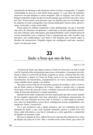 84 _____________________________________________________________________
manutenção da liderança e não descansar sobre os louros conseguidos. A simples
continuidade na proa já é uma tarefa muito grande. E o que dizer de aumentos
sucessivos de percentagens a serem atingidas? Não se esqueça, caro leitor, que
Raquel certamente exigia um desvelo muito grande, que era feito com zelo e amor
por Jacó. Nossas metas, quer pessoais, quer em família, quer em sociedade, quer
na empresa só serão conseguidas com extrema dedicação, imenso amor, perseve-
rança, motivação e muita criatividade.
Numa época de renhida competição e forte globalização, em que o mercado
está cheio de elementos competentes, a diferença se dá pela capacidade emocio-
nal, pela vibração, pelo entusiasmo, pela disponibilidade e pela vontade férrea de
crescer juntamente com a empresa. Feliz a organização que sabe escolher seus
parceiros, seus colaboradores, seus Jacós e suas Raquéis, pois vencerá todos os
desafios da concorrência. Ninguém segura um contingente motivado, entusias-
mado e levado pelo amor.
33
Saulo: a força que veio de fora
Atos 9, 1-19
A história de Saulo, que depois tornou-se Paulo de Tarso deve ser lida e relida
com fé, haurindo dela ensinamentos para nossa vida prática. A passagem em refe-
rência é relativa à conversão de Saulo, exigindo-se, assim, a leitura total dos Atos
dos Apóstolos e depois as Cartas de Paulo, para se ter um conhecimento dos
ensinamentos ali transmitidos, incorporando-os ao nosso crescimento pessoal,
como cidadãos deste mundo e do infinito.
Mas para a nossa reflexão, no momento, gostaria de ressaltar o zelo, a motiva-
ção de Saulo contra os discípulos de Cristo, e depois o mesmo zelo e a mesma
motivação a favor da causa de Cristo; e também o processo de escolha de Saulo,
vindo de fora para fortalecer o colégio apostólico.
Quando há um líder competente em uma organização que não a nossa, quando
há um jogador espetacular num time adversário, gostaríamos imensamente de
contar com esse elemento ao nosso lado. A técnica e a criatividade de adversá-
rios, uma vez despertadas a nosso favor, enfraquecem nossos competidores, tor-
nando-nos fortes e invencíveis.
Foi o que aconteceu com a Igreja primitiva, que era combatida pela ação
intrépida de Saulo, e que, num segundo momento, passou a contar com essa
força, então adversária, a seu favor, tornando-se o mais aguerrido e competente
divulgador da doutrina cristã.
Buscou-se alguém de fora, embora houvesse mão-de-obra disponível no meio
de adeptos da causa de Cristo. Mas a escolha recaiu sobre Saulo, que estava do
 