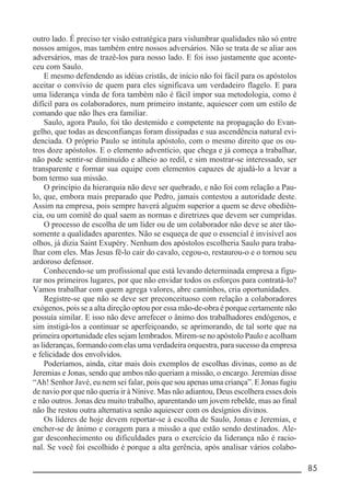 __________________________________________________________ 85
outro lado. É preciso ter visão estratégica para vislumbrar qualidades não só entre
nossos amigos, mas também entre nossos adversários. Não se trata de se aliar aos
adversários, mas de trazê-los para nosso lado. E foi isso justamente que aconte-
ceu com Saulo.
E mesmo defendendo as idéias cristãs, de início não foi fácil para os apóstolos
aceitar o convívio de quem para eles significava um verdadeiro flagelo. E para
uma liderança vinda de fora também não é fácil impor sua metodologia, como é
difícil para os colaboradores, num primeiro instante, aquiescer com um estilo de
comando que não lhes era familiar.
Saulo, agora Paulo, foi tão destemido e competente na propagação do Evan-
gelho, que todas as desconfianças foram dissipadas e sua ascendência natural evi-
denciada. O próprio Paulo se intitula apóstolo, com o mesmo direito que os ou-
tros doze apóstolos. E o elemento adventício, que chega e já começa a trabalhar,
não pode sentir-se diminuído e alheio ao redil, e sim mostrar-se interessado, ser
transparente e formar sua equipe com elementos capazes de ajudá-lo a levar a
bom termo sua missão.
O princípio da hierarquia não deve ser quebrado, e não foi com relação a Pau-
lo, que, embora mais preparado que Pedro, jamais contestou a autoridade deste.
Assim na empresa, pois sempre haverá alguém superior a quem se deve obediên-
cia, ou um comitê do qual saem as normas e diretrizes que devem ser cumpridas.
O processo de escolha de um líder ou de um colaborador não deve se ater tão-
somente a qualidades aparentes. Não se esqueça de que o essencial é invisível aos
olhos, já dizia Saint Exupéry. Nenhum dos apóstolos escolheria Saulo para traba-
lhar com eles. Mas Jesus fê-lo cair do cavalo, cegou-o, restaurou-o e o tornou seu
ardoroso defensor.
Conhecendo-se um profissional que está levando determinada empresa a figu-
rar nos primeiros lugares, por que não envidar todos os esforços para contratá-lo?
Vamos trabalhar com quem agrega valores, abre caminhos, cria oportunidades.
Registre-se que não se deve ser preconceituoso com relação a colaboradores
exógenos, pois se a alta direção optou por essa mão-de-obra é porque certamente não
possuía similar. E isso não deve arrefecer o ânimo dos trabalhadores endógenos, e
sim instigá-los a continuar se aperfeiçoando, se aprimorando, de tal sorte que na
primeira oportunidade eles sejam lembrados. Mirem-se no apóstolo Paulo e acolham
as lideranças, formando com elas uma verdadeira orquestra, para sucesso da empresa
e felicidade dos envolvidos.
Poderíamos, ainda, citar mais dois exemplos de escolhas divinas, como as de
Jeremias e Jonas, sendo que ambos não queriam a missão, o encargo. Jeremias disse
“Ah! Senhor Javé, eu nem sei falar, pois que sou apenas uma criança”. E Jonas fugiu
de navio por que não queria ir à Nínive. Mas não adiantou, Deus escolhera esses dois
e não outros. Jonas deu muito trabalho, aparentando um jovem rebelde, mas ao final
não lhe restou outra alternativa senão aquiescer com os desígnios divinos.
Os líderes de hoje devem reportar-se à escolha de Saulo, Jonas e Jeremias, e
encher-se de ânimo e coragem para a missão a que estão sendo destinados. Ale-
gar desconhecimento ou dificuldades para o exercício da liderança não é racio-
nal. Se você foi escolhido é porque a alta gerência, após analisar vários colabo-
 