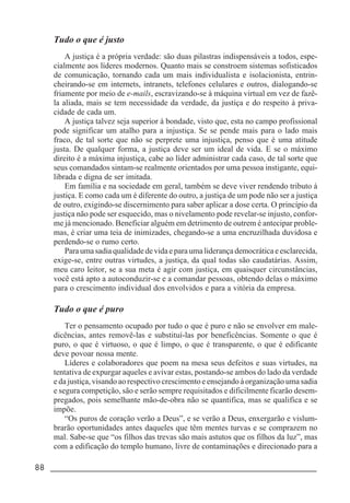 88 _____________________________________________________________________
Tudo o que é justo
A justiça é a própria verdade: são duas pilastras indispensáveis a todos, espe-
cialmente aos líderes modernos. Quanto mais se constroem sistemas sofisticados
de comunicação, tornando cada um mais individualista e isolacionista, entrin-
cheirando-se em internets, intranets, telefones celulares e outros, dialogando-se
friamente por meio de e-mails, escravizando-se à máquina virtual em vez de fazê-
la aliada, mais se tem necessidade da verdade, da justiça e do respeito à priva-
cidade de cada um.
A justiça talvez seja superior à bondade, visto que, esta no campo profissional
pode significar um atalho para a injustiça. Se se pende mais para o lado mais
fraco, de tal sorte que não se perprete uma injustiça, penso que é uma atitude
justa. De qualquer forma, a justiça deve ser um ideal de vida. E se o máximo
direito é a máxima injustiça, cabe ao líder administrar cada caso, de tal sorte que
seus comandados sintam-se realmente orientados por uma pessoa instigante, equi-
librada e digna de ser imitada.
Em família e na sociedade em geral, também se deve viver rendendo tributo à
justiça. E como cada um é diferente do outro, a justiça de um pode não ser a justiça
de outro, exigindo-se discernimento para saber aplicar a dose certa. O princípio da
justiça não pode ser esquecido, mas o nivelamento pode revelar-se injusto, confor-
me já mencionado. Beneficiar alguém em detrimento de outrem é antecipar proble-
mas, é criar uma teia de inimizades, chegando-se a uma encruzilhada duvidosa e
perdendo-se o rumo certo.
Para uma sadia qualidade de vida e para uma liderança democrática e esclarecida,
exige-se, entre outras virtudes, a justiça, da qual todas são caudatárias. Assim,
meu caro leitor, se a sua meta é agir com justiça, em quaisquer circunstâncias,
você está apto a autoconduzir-se e a comandar pessoas, obtendo delas o máximo
para o crescimento individual dos envolvidos e para a vitória da empresa.
Tudo o que é puro
Ter o pensamento ocupado por tudo o que é puro e não se envolver em male-
dicências, antes removê-las e substituí-las por beneficências. Somente o que é
puro, o que é virtuoso, o que é limpo, o que é transparente, o que é edificante
deve povoar nossa mente.
Líderes e colaboradores que poem na mesa seus defeitos e suas virtudes, na
tentativa de expurgar aqueles e avivar estas, postando-se ambos do lado da verdade
e da justiça, visando ao respectivo crescimento e ensejando à organização uma sadia
e segura competição, são e serão sempre requisitados e dificilmente ficarão desem-
pregados, pois semelhante mão-de-obra não se quantifica, mas se qualifica e se
impõe.
“Os puros de coração verão a Deus”, e se verão a Deus, enxergarão e vislum-
brarão oportunidades antes daqueles que têm mentes turvas e se comprazem no
mal. Sabe-se que “os filhos das trevas são mais astutos que os filhos da luz”, mas
com a edificação do templo humano, livre de contaminações e direcionado para a
 