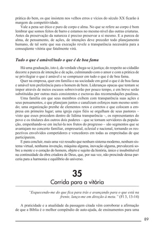 __________________________________________________________ 89
prática do bem, os que insistem nos velhos erros e vícios do século XX ficarão à
margem da competitividade.
Vale a pena ser ético e puro de corpo e alma. No que se refere ao corpo é bom
lembrar que somos feitos de barro e estamos no mesmo nível das outras criaturas.
Antes da preservação da natureza é preciso preservar a si mesmo. E a pureza de
alma, de pensamento, de ações, de intenções deve preceder todo planejamento
humano, de tal sorte que sua execução revele a transparência necessária para a
conseqüente vitória que fatalmente virá.
Tudo o que é amável/tudo o que é de boa fama
Há uma graduação, isto é, da verdade chega-se à justiça; do respeito ao cidadão
decorre a pureza de intenção e de ação, culminando com o amor e com a prática de
se privilegiar o que é amável e se comprazer em tudo o que é de boa fama.
Quer na empresa, quer em família e na sociedade em geral o que é de boa fama
e amável tem preferência para o homem de bem. Lideranças opacas que tentam se
impor através de meios escusos sobreviverão por pouco tempo, e em breve serão
substituídas por outras mais consistentes e escravas das recomendações paulinas.
Uma família em que seus membros exibem com transparência suas ações e
seus pensamentos, e que planejam juntos e canalizam esforços num mesmo senti-
do; uma organização prenhe de elementos retos e corretos e que colocam a em-
presa em primeiro lugar; uma igreja cujos fiéis se orgulham de seus pastores –
visto que esses procedem dentro de lídima transparência –, os representantes do
povo e os titulares dos outros dois poderes – que se tornam servidores da popula-
ção, empenhando-se em incluí-la nos frutos do progresso – são segmentos que se
avantajam no concerto familiar, empresarial, eclesial e nacional, tornando os res-
pectivos envolvidos competidores e vencedores em todas as empreitadas de que
participarem.
E para concluir, mais uma vez ressalto que nenhum sistema moderno, nenhum sis-
tema virtual, nenhuma invenção, máquina alguma, inovação alguma, prevalecerá so-
bre a mente e o coração do homem, objeto e sujeito da história, único e insubstituível
na continuidade da obra criadora de Deus, que, por sua vez, não prescinde dessa par-
ceria para a harmonia e equilíbrio do universo.
35
Corrida para a vitória
“Esquecendo-me do que fica para trás e avançando para o que está na
frente, lanço-me em direção à meta.” (Fl 3, 13-14)
A praticidade e a atualidade da passagem citada vêm corroborar a afirmação
de que a Bíblia é o melhor compêndio de auto-ajuda, de ensinamentos para uma
 