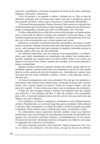 90 _____________________________________________________________________
vida feliz e equilibrada, e uma fonte inesgotável de lições de fé, amor, esperança,
liderança, motivação e entusiasmo.
Viver do passado e no passado é cultuar a idolatria do eu. Não se trata de
abominar o passado, pois se estamos aqui, agora, é por que o excedemos, quer de
uma maneira eficiente e eficaz, quer a solavancos e enfrentando dificuldades.
Tê-lo como base para projetar o futuro é louvável. Nele ancorar-se e não perceber
astransformaçõesqueocorremaquieacoláéretroagir.Equantaspessoasficamamar-
gando e amargurando o passado, que, feliz ou infelizmente, não volta mais.
É sábia e sadia política ter os olhos fixos em um ideal, preparar-se diuturnamente
para a consecução do objetivo traçado, mas enquanto a meta não chega, a vida
continua naquele período que é uma dádiva, e por isso se chama presente. Este sim,
deve ser vivido intensamente, pois o futuro poderá nem existir.
Radicar-se, no entanto, no momento presente, sem desafios, sem metas, é render
tributo à insensatez. Quando o homem já não tem mais objetivos e seu horizonte está
turvo, e não consegue mais lutar para contornar as situações incômodas em que se
encontra, pode-se dizer que ele está moribundo.
No ambiente empresarial, que nos interessa nesta oportunidade, os colabora-
dores, quer sejam comandantes ou comandados, não podem ficar enaltecendo o
passado, alegando que naquela época era tudo melhor. Pode-se até aceitar que
alguma coisa talvez fosse melhor, quando, por exemplo, havia menos poluição e
menos criminalidade.
Quantas doenças incuráveis, quantas estradas sem asfalto, quanta falta de co-
modidade, quantas crianças mortas antes de completarem um ano de vida, quanta
falta de escola, ausência de meio de transporte etc., limitando-me a apenas esses
itens para não me tornar enfadonho e prolixo. Assim, a vida anda para frente e
não para trás.
As festas de antigamente eram mais animadas? Ou será que nós perdemos o
entusiasmo e não estamos mais sabendo fazer e participar de festas com o mesmo
ânimo, com a mesma alegria de outrora? Temos de avançar sempre, visto que
parar já é regredir. A única certeza que temos é que as mudanças são constantes.
O líder que não consegue instigar e fustigar seus liderados para que atinjam
seus objetivos, é um simulacro de líder. E antes de conduzir seus comandados
para o alvo, é necessário planejar junto com eles, de tal sorte que a meta não seja
utópica, mas real e atingível.
Se se estabelece um objetivo inatingível, a frustração é certa, inibindo maiores
esforços. Paralelamente, se a meta não exige luta, gera acomodação. Saber planejar
é uma arte; saber acompanhar a evolução dos dados e mudá-los quando necessário
é sabedoria. Dessa maneira está-se olhando para frente, visualizando o ideal.
Os colaboradores menos experientes deverão, também, traçar seus objetivos
profissionais, mas sob orientação de uma liderança esclarecida. Os discípulos con-
seguem um crescimento espiritual mediante o acompanhamento de um mestre.
Os alunos de mestrado e doutorado somente conseguem seus objetivos com segu-
ra retaguarda dos respectivos orientadores.
Ora, não se planeja o passado e nem o presente. Aquele, esquece-se; este, vive-
se; e o futuro, sim, planeja-se. Nos dias atuais, em que há excesso de informa-
 