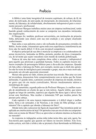 __________________________________________________________ 9
Prefácio
A Bíblia é uma fonte inesgotável de tesouros espirituais, de cultura, de fé, de
amor, de motivação, de auto-ajuda, de energização, de entusiasmo, de relaciona-
mento, de liderança, de solidariedade, absolutamente indispensável para o cresci-
mento pessoal e profissional.
O Professor Marques trabalhou muitos anos em empresa multinacional, tendo
haurido grande conhecimento de como se comportar nos meandros intrincados
das organizações.
O Marques foi, também, professor universitário, em instituições de primeira
linha, deliciando seus alunos com sua rara erudição e seu sempre atualizado
conhecimento.
Suas aulas e suas palestras eram e são recheadas de pensamentos extraídos da
Bíblia. Assim sendo, sistematizar agora toda essa experiência e transformá-la em
livro não foi tarefa difícil. E fê-lo com invejável competência.
O objetivo principal de sua obra é municiar as empresas e os colaboradores de
armas invencíveis, lastreadas na Bíblia, portanto, prenhes de ética e transparên-
cia, de tal modo que sejam vencedores num mundo de renhida globalização.
Trata-se de uma das mais completas obras sobre o assunto e indispensável
para aqueles que priorizam a qualidade humana. Todos os capítulos trazem inú-
meros exemplos de personagens bíblicos para o dia-a-dia das empresas. Quando
ele fala sobre a liderança de Pedro, por exemplo, mostra que o chefe dos apósto-
los não fez teste de inteligência para comandar o grupo, mas era o mais motivado,
possuindo um elevado quociente emocional.
Moisés não queria ser líder, relutou em aceitar essa missão. Mas uma vez com
tal investidura, demonstrou forte comprometimento com as metas que lhe foram
delineadas. E quando Jetro, o primeiro consultor de empresas do mundo, mostrou
ao genro que ele era muito centralizador, Moisés imediatamente adotou a
metodologia do sogro.
O bom samaritano, segundo palavras do Professor Marques, é o melhor exem-
plo de atendimento ao cliente de que se tem notícia. Aquele infeliz, que estava
jogado ao longo do caminho, esperava que alguém lhe desse água e talvez fosse
avisar seus familiares. Mas receber o tratamento VIP que recebeu jamais lhe
passara pela cabeça.
Cada capítulo é de uma riqueza impressionante, e é difícil eleger o melhor
deles. Seria o do semeador, o de Neemias, o do irmão do filho pródigo, o dos
talentos? Ou o capítulo que aborda a liderança de Davi?
Abraão teria sido o precursor da figura do negociador? Sua insistência pode ser
aplicada aos interlocutores de hoje? Os apóstolos estavam envolvidos ou comprome-
tidos com as metas do Mestre? Deve-se aproveitar os talentos internos ou buscá-los
no mercado?
As respostas às indagações acima estão todas nesta obra, que será, agora, ba-
liza-mestra para aqueles que querem ser líderes no terceiro milênio. Este livro,
tenho certeza, será lido e relido e não se prestará a ficar dormitando na biblioteca,
 