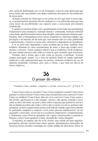 __________________________________________________________ 91
ções, quiçá de deformações em vez de formações, é preciso estar alerta para que
nossa mente não seja poluída com dados totalmente descartáveis, desviando-nos
de nossa meta.
Atenção centrada na vitória que se nos acena, no alvo que reluz à nossa espe-
ra, os acontecimentos presentes devem coadunar-se e ser enfeixados para que uma
soma maior de possibilidades nos capacite para a consecução previamente
estabelecida.
E quando se tem bem nítido o alvo, paralelamente se terá toda uma metodologia
indispensável para alcançá-lo: instrução formal e continuada, instrução informal
e procurada, aperfeiçoamento técnico bem dirigido, relacionamentos humanos apri-
morados, ética e transparência como valores competitivos, liderança-cidadã e que
privilegia o ser humano, de tal sorte que, num mundo cada vez mais globalizado
e informatizado, o homem se torna mais vulnerável e dependente do semelhante.
E se se torna mais dependente é justo acreditar que se torne, também, mais
solidário, dilatando os vasos comunicantes do amor, a força que sempre movi-
mentou o universo. Assim, qualquer objetivo que se estabeleça, há de compreen-
der uma relação amorosa entre todas as criaturas, quer racionais, quer irracionais.
Portanto, para a frente, para o alto, rumo ao sucesso, à perfeição. Avançar
sempre, prosseguir sempre, eis o lema do apóstolo Paulo no campo espiritual!
Aplicá-lo à vida organizacional quer me parecer, conforme acabamos de ver, de
oportuna atualidade. Corramos, pois, para a vitória, e que nada nos desvie de
nossos objetivos.
36
O prazer da vitória
“Combati o bom combate, completei a corrida, conservei a fé”. (2 Tm 4, 7)
Como é bom sentir-se vencedor! Como é bom completar a tarefa! Como é bom
guardar os valores morais! Como é bom estar em harmonia com o universo! Como
é bom ser solidário! Como é bom, além de viver, conviver! Como é bom somar e
não dividir, aperfeiçoar-se e não estagnar, semear e não apenas sustentar o peso,
sentir-se útil e não inútil, ser justo e antes sofrer a injustiça que praticá-la, inovar e
não se afundar na rotina, dar a mão e sorrir e não se retrair e esvair-se, perdoar e não
amargurar,serfielecumprirmetas,postar-sedoladodaverdadeeagircomomáximo
de qualidade, catapultar a empresa e tê-la como parceira indispensável, ser elo
agregador e motivador, escravizar-se à excelência empresarial e comportamental,
e, finalmente, como é bom ter guardado a fé, e agora, rememorando e contando as
bênçãos, como é bom agradecer a Deus, dizendo-lhe: muito obrigado!
A trajetória, no entanto, não foi só de vitórias, mas curtida em lutas inglórias;
passageiras derrotas incentivaram metas ignotas; planejamentos demorados de
insucesso foram coroados; estratégias de vendas urdidas até altas horas, frutos, às
 