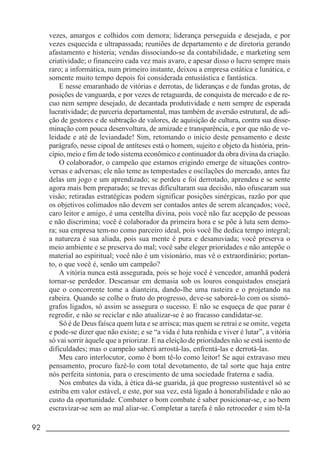 92 _____________________________________________________________________
vezes, amargos e colhidos com demora; liderança perseguida e desejada, e por
vezes esquecida e ultrapassada; reuniões de departamento e de diretoria gerando
afastamento e histeria; vendas dissociando-se da contabilidade, e marketing sem
criatividade; o financeiro cada vez mais avaro, e apesar disso o lucro sempre mais
raro; a informática, num primeiro instante, deixou a empresa estática e lunática, e
somente muito tempo depois foi considerada entusiástica e fantástica.
E nesse emaranhado de vitórias e derrotas, de lideranças e de fundas grotas, de
posições de vanguarda, e por vezes de retaguarda, de conquista de mercado e de re-
cuo nem sempre desejado, de decantada produtividade e nem sempre de esperada
lucratividade; de parceria departamental, mas também de aversão estrutural, de adi-
ção de gestores e de subtração de valores, de aquisição de cultura, contra sua disse-
minação com pouca desenvoltura, de amizade e transparência, e por que não de ve-
leidade e até de leviandade! Sim, retomando o início deste pensamento e deste
parágrafo, nesse cipoal de antíteses está o homem, sujeito e objeto da história, prin-
cípio, meio e fim de todo sistema econômico e continuador da obra divina da criação.
O colaborador, o campeão que estamos erigindo emerge de situações contro-
versas e adversas; ele não teme as tempestades e oscilações do mercado, antes faz
delas um jogo e um aprendizado; se perdeu e foi derrotado, aprendeu e se sente
agora mais bem preparado; se trevas dificultaram sua decisão, não ofuscaram sua
visão; retiradas estratégicas podem significar posições sinérgicas, razão por que
os objetivos colimados não devem ser contados antes de serem alcançados; você,
caro leitor e amigo, é uma centelha divina, pois você não faz acepção de pessoas
e não discrimina; você é colaborador da primeira hora e se põe à luta sem demo-
ra; sua empresa tem-no como parceiro ideal, pois você lhe dedica tempo integral;
a natureza é sua aliada, pois sua mente é pura e desanuviada; você preserva o
meio ambiente e se preserva do mal; você sabe eleger prioridades e não antepõe o
material ao espiritual; você não é um visionário, mas vê o extraordinário; portan-
to, o que você é, senão um campeão?
A vitória nunca está assegurada, pois se hoje você é vencedor, amanhã poderá
tornar-se perdedor. Descansar em demasia sob os louros conquistados ensejará
que o concorrente tome a dianteira, dando-lhe uma rasteira e o projetando na
rabeira. Quando se colhe o fruto do progresso, deve-se saboreá-lo com os sismó-
grafos ligados, só assim se assegura o sucesso. E não se esqueça de que parar é
regredir, e não se reciclar e não atualizar-se é ao fracasso candidatar-se.
Só é de Deus faísca quem luta e se arrisca; mas quem se retrai e se omite, vegeta
e pode-se dizer que não existe; e se “a vida é luta renhida e viver é lutar”, a vitória
só vai sorrir àquele que a priorizar. E na eleição de prioridades não se está isento de
dificuldades; mas o campeão saberá arrostá-las, enfrentá-las e derrotá-las.
Meu caro interlocutor, como é bom tê-lo como leitor! Se aqui extravaso meu
pensamento, procuro fazê-lo com total devotamento, de tal sorte que haja entre
nós perfeita sintonia, para o crescimento de uma sociedade fraterna e sadia.
Nos embates da vida, à ética dá-se guarida, já que progresso sustentável só se
estriba em valor estável, e este, por sua vez, está ligado à honorabilidade e não ao
custo da oportunidade. Combater o bom combate é saber posicionar-se, e ao bem
escravizar-se sem ao mal aliar-se. Completar a tarefa é não retroceder e sim tê-la
 