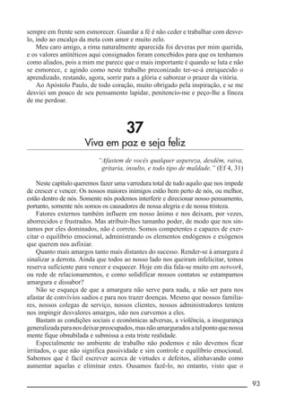 __________________________________________________________ 93
sempre em frente sem esmorecer. Guardar a fé é não ceder e trabalhar com desve-
lo, indo ao encalço da meta com amor e muito zelo.
Meu caro amigo, a rima naturalmente aparecida foi deveras por mim querida,
e os valores antitéticos aqui consignados foram concebidos para que os tenhamos
como aliados, pois a mim me parece que o mais importante é quando se luta e não
se esmorece, e agindo como neste trabalho preconizado ter-se-á enriquecido o
aprendizado, restando, agora, sorrir para a glória e saborear o prazer da vitória.
Ao Apóstolo Paulo, de todo coração, muito obrigado pela inspiração, e se me
desviei um pouco de seu pensamento lapidar, penitencio-me e peço-lhe a fineza
de me perdoar.
37
Viva em paz e seja feliz
“Afastem de vocês qualquer aspereza, desdém, raiva,
gritaria, insulto, e todo tipo de maldade.” (Ef 4, 31)
Neste capítulo queremos fazer uma varredura total de tudo aquilo que nos impede
de crescer e vencer. Os nossos maiores inimigos estão bem perto de nós, ou melhor,
estão dentro de nós. Somente nós podemos interferir e direcionar nosso pensamento,
portanto, somente nós somos os causadores de nossa alegria e de nossa tristeza.
Fatores externos também influem em nosso ânimo e nos deixam, por vezes,
aborrecidos e frustrados. Mas atribuir-lhes tamanho poder, de modo que nos sin-
tamos por eles dominados, não é correto. Somos competentes e capazes de exer-
citar o equilíbrio emocional, administrando os elementos endógenos e exógenos
que querem nos asfixiar.
Quanto mais amargos tanto mais distantes do sucesso. Render-se à amargura é
sinalizar a derrota. Ainda que todos ao nosso lado nos queiram infelicitar, temos
reserva suficiente para vencer e esquecer. Hoje em dia fala-se muito em network,
ou rede de relacionamentos, e como solidificar nossos contatos se estampamos
amargura e dissabor?
Não se esqueça de que a amargura não serve para nada, a não ser para nos
afastar de convívios sadios e para nos trazer doenças. Mesmo que nossos familia-
res, nossos colegas de serviço, nossos clientes, nossos administradores tentem
nos impingir desvalores amargos, não nos curvemos a eles.
Bastam as condições sociais e econômicas adversas, a violência, a insegurança
generalizadaparanosdeixarpreocupados,masnãoamarguradosatalpontoquenossa
mente fique obnubilada e submissa a esta triste realidade.
Especialmente no ambiente de trabalho não podemos e não devemos ficar
irritados, o que não significa passividade e sim controle e equilíbrio emocional.
Sabemos que é fácil escrever acerca de virtudes e defeitos, alinhavando como
aumentar aquelas e eliminar estes. Ousamos fazê-lo, no entanto, visto que o
 