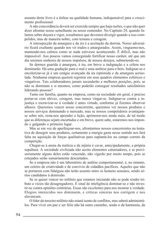 94 _____________________________________________________________________
assunto deste livro é a ênfase na qualidade humana, indispensável para o cresci-
mento profissional.
A não concordância deverá ser exercida sempre que haja razões, o que não quer
dizer afrontar nosso semelhante ou nosso contendor. No Capítulo 29, quando fa-
lamos sobre doçura e vigor, ressaltamos que devemos divergir quando a isso com-
pelidos, mas de maneira nobre, com ternura e coragem.
A introspecção da amargura e da ira é a aceitação da derrota. Nosso adversá-
rio ficará exultante quando nos vir irados e amargurados. Assim, vinguemo-nos,
mantendo-nos calmos como se nada estivesse acontecendo. É difícil, mas não
impossível. Aos poucos vamos conseguindo fortificar nosso caráter, até que um
dia seremos senhores de nossos impulsos, de nossos desejos, submetendo-os.
Se dermos guarida à amargura, à ira, em breve a indignação e a cólera nos
dominarão. Há uma gradação para o mal e uma antítese para o bem. Indignar-se e
encolerizar-se já é um estágio avançado da ira reprimida e da amargura acriso-
lada. Nenhuma empresa quererá registrar em seus quadros elementos coléricos e
vingativos. Tais colaboradores jamais ascenderão a melhores posições, pois, se
não se dominam a si mesmos, como poderão conseguir resultados satisfatórios
liderando pessoas?
Tanto em família, quanto na empresa, como na sociedade em geral, é preciso
portar-se com altivez, coragem, mas nunca vingar-se. Indignar-se contra a in-
justiça e escravizar-se à verdade é antes virtude, conforme já fizemos observar
alhures. Queremos vencer nosso concorrente, queremos ver nossos produtos e
nossos serviços dominando o mercado, mas se nossos competidores avantajam-
se sobre nós, resta-nos aprender a lição, aprimorar-nos ainda mais, de tal modo
que as diferenças sejam encurtadas e em breve, quem sabe, estaremos nos impon-
do e galgando o primeiro lugar.
Mas se em vez de aperfeiçoar-nos, afrontarmos nossos concorrentes na tenta-
tiva de denegrir seus produtos, certamente a energia gasta nesse sentido nos fará
falta na aquisição de forças qualitativas para suplantá-los no campo correto da
competição.
Chegar-se à arena da malícia e da injúria é cavar, antecipadamente, a própria
sepultura. A sociedade civilizada não aceita elementos caluniadores, e se provi-
soriamente alguns deles estão vencendo, não vigerão por muito tempo, pois se
cotejados serão sumariamente descartados.
Se a empresa não é um laboratório de análise comportamental, é, no entanto,
um celeiro de criatividade e de convívio de cidadãos pacíficos. Aqueles que não
se portarem com fidalguia não terão assento entre os homens sensatos, sendo sé-
rios candidatos à demissão.
Se se quiser vencer no milênio que estamos iniciando não se pode render tri-
buto a vícios tão desagregadores. É sinal de inteligência dominar-se e não inves-
tir-se contra opiniões contrárias. Essas são excelentes para nos mostrar a verdade.
Elogios imerecidos nos diminuem, e críticas sinceras nos corrigem e nos
alavancam.
O líder do terceiro milênio não estará isento de conflitos, mas saberá administrá-
los. Para viver em paz e ser feliz não há outro caminho, senão o da harmonia, da
 