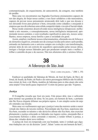 __________________________________________________________ 95
contemporização, do esquecimento, do autocontrole, da coragem, mas também
do perdão.
Mais uma vez encontramos nas Sagradas Escrituras ensinamentos capazes de
nos dar alegria, de forjar nosso caráter, e nos fazer solidários e não mercenários,
capazes de povoar nosso pensamento arrancando dele tudo o que nos desune e
nos deixando livres para praticar o bem, crescendo como cidadãos e ensejando à
empresa que nos dá cobertura uma sólida competitividade e invejável lucratividade.
Desse modo estaremos desenvolvendo nossa inteligência intrapessoal, melho-
rando a nós mesmos, e conseqüentemente, nossa inteligência interpessoal, apri-
morando nossos contatos, e com resultados significativos para nós, nossos seme-
lhantes, nossa empresa, nossa família e para a sociedade em geral.
Assim, ampliar e melhorar nossos relacionamentos, afastando-nos de fofocas e
de elementos negativos, armando-nos de couraças tecidas pelo amor e pelo perdão,
entrando em harmonia com o universo sempre em evolução e em transformação,
arrastar atrás de nós um exército de seguidores apaixonados pelas nossas idéias,
instigar e fustigar nossos liderados para que produzam sempre mais e melhor, é
trilhar o caminho da paz e do sucesso. Não nos afastemos dele e seremos felizes.
38
A liderança de São José
“José, como era justo...” (Mt 1, 19)
Enaltecer as qualidades de liderança de Moisés, de José do Egito, de Davi, de
Josué, de Josafá, de Pedro, de Paulo e de outros personagens bíblicos não foi difícil,
mas extrair de José, o de Maria, modelos de liderança para os dias atuais não seria
uma utopia? Uma tarefa quase impossível? A mim me parece que não. Vejamos.
Justiça
O Evangelho ressalta que José era justo. Fala pouco dele, mas o suficiente
para mostrar sua grandeza de alma. Se era justo, era homem de bem, e portanto
não lhe ficava elegante difamar sua própria esposa. A um simples aceno do anjo
ele entendeu sua missão.
Mais uma vez reafirmamos aqui que a justiça é uma das maiores senão a maior
virtude dos líderes do terceiro milênio. Parcialidade não fica bem, nepotismo não
fica bem, esconder os talentos e não deixá-los aflorar não fica bem, mas exercitar
plenamente a justiça colocando os liderados nos lugares certos, ensejando-lhes o
crescimento holístico e deles extraindo o máximo, é render tributo à justiça, a
deusa das virtudes deste novo milênio.
A justiça de José era temperada com sua bondade, tanto é verdade que algu-
mas traduções em vez de dizerem “justo”, falam “como era um homem de bem”,
 