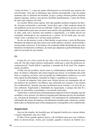 96 _____________________________________________________________________
“como era bom...”, o que nos ajuda sobremaneira no raciocínio que estamos de-
senvolvendo, visto que as lideranças que estamos pressupondo, a par da justiça
imanente não se afastarão da bondade, já que a justiça máxima poderá sinalizar
alguma injustiça. Justiça e paz devem caminhar paralelamente, e estas são frutos
do amor que sobejava em José.
Ao receber Maria como esposa, José não guardou nenhum resquício de dúvi-
da. Assunto esclarecido e encerrado. Assim deve agir o líder moderno diante de
um problema ou de um erro de seu liderado. Todas as condições devem ser dadas
aos colaboradores para que executem suas tarefas com qualidade total, mas como
se sabe, onde está o homem está também a imperfeição, e as falhas devem ser
corrigidas mostrando-se aos responsáveis o correto, de tal modo que, nas pró-
ximas vezes, o produto ou o serviço sejam perfeitos.
Se em vez de mostrar o certo o líder demite os que erram, o setor de Recursos
Humanos da empresa não fará outra coisa senão admitir e demitir, atravancando e
encarecendo o processo. É de justiça e de competitividade declarada dar aos cola-
boradores treinamentos contínuos, de modo que adquiram a perfectibilidade dese-
jada na execução de suas tarefas.
Fé
O anjo fez ver a José a meta de sua vida, e ele se envolveu e se comprometeu
com ela. Ele não exigiu maiores explicações, ainda que a meta lhe parecesse in-
compreensível! Tarefa difícil é aquilatar o tamanho da fé de José! Ele simples-
mente acreditou.
O líder tem de acreditar, assim como os colaboradores também têm de acre-
ditar. Se líderes e liderados não crêem naquilo que fazem, os resultados não serão
bons e a empresa, em breve, terá um quadro de colaboradores medíocres e se verá
num cipoal de dificuldades, tornando-se frágil e candidata ao insucesso.
A missão da empresa, bem como seus valores devem ser estampados não só
nos pórticos do escritório e da fábrica, mas sobretudo nos corações e nas mentes
dos colaboradores. Aqueles que não caminharem nesse sentido, e ao invés de so-
mar subtraem, fragilizando a identidade da organização, é porque não têm fé e
devem ser advertidos, reorientados e novamente motivados.
Vejam bem, a meta de José era humanamente impossível de ser atingida, mas ele
acreditou, e teve sucesso. Os objetivos traçados pela liderança devem ser desafiado-
res, sob pena de frustração e acomodação. Um contingente de colaboradores bem
informados das metas da empresa e devidamente treinados para colimá-las, enfren-
tarão todos os obstáculos que se lhes antepuserem e conseguirão o alvo estabelecido.
Simplicidade
José era tão simples, tão humilde que, da Sagrada Família era o menos falado,
o menos importante, mas era o líder.
O líder é bom quando aparece pouco e dá condições para que seus colabora-
dores se desenvolvam. Assim, por exemplo, quando o técnico de futebol ou o
 