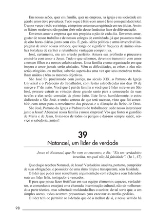 98 _____________________________________________________________________
Em nossas ações, quer em família, quer na empresa, na igreja e na sociedade em
geral o amor deve prevalecer. Tudo o que é feito com amor é feito com qualidade total.
O amor vence o ódio e a intriga, e imprime uma marca registrada em seu titular. Assim
os líderes modernos não podem abrir mão desse fantástico fator de diferenciação.
Devemos amar a empresa que nos propicia o pão de cada dia. Devemos amar,
gostar de nosso trabalho e de nossos colegas de caminhada, já que passamos mais
de oito horas diárias junto com eles. É, pois, sábia política e arma invencível im-
pregnar de amor nossas atitudes, que longe de significar fraqueza de ânimo sina-
liza fortaleza de caráter e retumbante vantagem competitiva.
José, certamente, era um artesão perfeito. Amava sua profissão e procurava
ensiná-la com amor a Jesus. Tudo o que sabemos, devemos transmitir com amor
a nossos filhos e a nossos colaboradores. Uma família e uma organização em que
impera o amor jamais serão abaladas. Vêm as dificuldades, as crises e elas não
serão atingidas, ou melhor, saberão superá-las uma vez que seus membros traba-
lham unidos e têm os mesmos objetivos.
São José foi proclamado com justiça, no século XIX, o Patrono da Igreja
Universal e o Padroeiro do trabalhador, com festas estabelecidas nos dias 19 de
março e 1º de maio. Você que é pai de família e você que é líder mire-se em São
José, procure extrair as virtudes desse grande santo para a consecução de suas
tarefas e elas serão coroadas de pleno êxito. Este livro, humildemente, o estou
dedicando a São José, e tenho certeza de que terá sucesso, visto que foi conce-
bido com amor para o crescimento das pessoas e a dilatação do Reino de Deus.
São José, Patrono da Igreja e Padroeiro do trabalhador, sede nosso intercessor
junto a Jesus! Abençoai nossa família e nossa empresa! Vós que fostes o guardião
de Maria e de Jesus, livrai-nos de todos os perigos e dai-nos sempre saúde, ser-
viço e sabedoria, amém!
39
Natanael, um líder de verdade
Jesus vê Natanael, que lhe vem ao encontro, e diz: “Eis um verdadeiro
israelita, no qual não há falsidade”. (Jo 1, 47)
Que elogio recebeu Natanael, de Jesus! Verdadeiro israelita, portanto, cumpridor
de suas obrigações, e possuidor de uma alma limpa e transparente, sem falsidade.
O líder que puder usar semelhante argumentação com relação a seus liderados
será um líder feliz, instigador e vencedor.
E para que possa fazer frutificar em sua equipe elementos capazes, verdadei-
ros, o comandante ensejará uma chamada inseminação cultural, não só melhoran-
do a parte técnica, mas sobretudo moldando-lhes o caráter, de tal sorte que, a um
simples aceno, todos acorram pressurosos para executar as tarefas pedidas.
O líder tem de permitir ao liderado que dê o melhor de si, e nesse sentido há
 