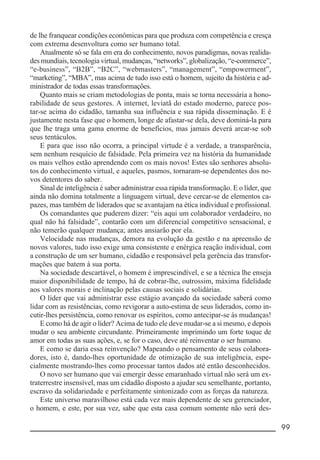 __________________________________________________________ 99
de lhe franquear condições econômicas para que produza com competência e cresça
com extrema desenvoltura como ser humano total.
Atualmente só se fala em era do conhecimento, novos paradigmas, novas realida-
des mundiais, tecnologia virtual, mudanças, “networks”, globalização, “e-commerce”,
“e-business”, “B2B”, “B2C”, “webmasters”, “management”, “empowerment”,
“marketing”, “MBA”, mas acima de tudo isso está o homem, sujeito da história e ad-
ministrador de todas essas transformações.
Quanto mais se criam metodologias de ponta, mais se torna necessária a hono-
rabilidade de seus gestores. A internet, leviatã do estado moderno, parece pos-
tar-se acima do cidadão, tamanha sua influência e sua rápida disseminação. E é
justamente nesta fase que o homem, longe de afastar-se dela, deve dominá-la para
que lhe traga uma gama enorme de benefícios, mas jamais deverá arcar-se sob
seus tentáculos.
E para que isso não ocorra, a principal virtude é a verdade, a transparência,
sem nenhum resquício de falsidade. Pela primeira vez na história da humanidade
os mais velhos estão aprendendo com os mais novos! Estes são senhores absolu-
tos do conhecimento virtual, e aqueles, pasmos, tornaram-se dependentes dos no-
vos detentores do saber.
Sinal de inteligência é saber administrar essa rápida transformação. E o líder, que
ainda não domina totalmente a linguagem virtual, deve cercar-se de elementos ca-
pazes, mas também de liderados que se avantajam na ética individual e profissional.
Os comandantes que puderem dizer: “eis aqui um colaborador verdadeiro, no
qual não há falsidade”, contarão com um diferencial competitivo sensacional, e
não temerão qualquer mudança; antes ansiarão por ela.
Velocidade nas mudanças, demora na evolução da gestão e na apreensão de
novos valores, tudo isso exige uma consistente e enérgica reação individual, com
a construção de um ser humano, cidadão e responsável pela gerência das transfor-
mações que batem à sua porta.
Na sociedade descartável, o homem é imprescindível, e se a técnica lhe enseja
maior disponibilidade de tempo, há de cobrar-lhe, outrossim, máxima fidelidade
aos valores morais e inclinação pelas causas sociais e solidárias.
O líder que vai administrar esse estágio avançado da sociedade saberá como
lidar com as resistências, como revigorar a auto-estima de seus liderados, como in-
cutir-lhes persistência, como renovar os espíritos, como antecipar-se às mudanças!
E como há de agir o líder? Acima de tudo ele deve mudar-se a si mesmo, e depois
mudar o seu ambiente circundante. Primeiramente imprimindo um forte toque de
amor em todas as suas ações, e, se for o caso, deve até reinventar o ser humano.
E como se daria essa reinvenção? Mapeando o pensamento de seus colabora-
dores, isto é, dando-lhes oportunidade de otimização de sua inteligência, espe-
cialmente mostrando-lhes como processar tantos dados até então desconhecidos.
O novo ser humano que vai emergir desse emaranhado virtual não será um ex-
traterrestre insensível, mas um cidadão disposto a ajudar seu semelhante, portanto,
escravo da solidariedade e perfeitamente sintonizado com as forças da natureza.
Este universo maravilhoso está cada vez mais dependente de seu gerenciador,
o homem, e este, por sua vez, sabe que esta casa comum somente não será des-
 