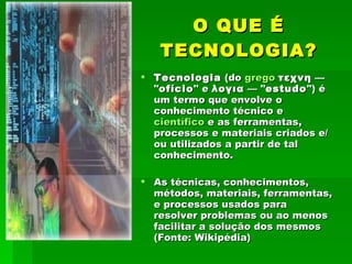 O QUE É TECNOLOGIA? Tecnologia  (do  grego   τεχνη  — " ofício " e  λογια  — " estudo ") é um termo que envolve o conhecimento técnico e  científico  e as ferramentas, processos e materiais criados e/ou utilizados a partir de tal conhecimento.  As técnicas, conhecimentos, métodos, materiais, ferramentas, e processos usados para resolver problemas ou ao menos facilitar a solução dos mesmos (Fonte: Wikipédia) 