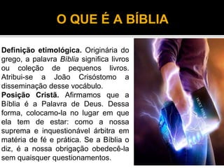O QUE É A BÍBLIA
Definição etimológica. Originária do
grego, a palavra Bíblia significa livros
ou coleção de pequenos livros.
Atribui-se a João Crisóstomo a
disseminação desse vocábulo.
Posição Cristã. Afirmamos que a
Bíblia é a Palavra de Deus. Dessa
forma, colocamo-la no lugar em que
ela tem de estar: como a nossa
suprema e inquestionável árbitra em
matéria de fé e prática. Se a Bíblia o
diz, é a nossa obrigação obedecê-la
sem quaisquer questionamentos.
3
 