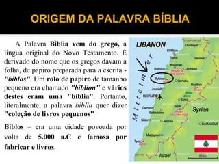 ORIGEM DA PALAVRA BÍBLIA
A Palavra Bíblia vem do grego, a
língua original do Novo Testamento. É
derivado do nome que os gregos davam à
folha, de papiro preparada para a escrita -
"biblos". Um rolo de papiro de tamanho
pequeno era chamado "biblion" e vários
destes eram uma "bíblia". Portanto,
literalmente, a palavra bíblia quer dizer
"coleção de livros pequenos"
Biblos – era uma cidade povoada por
volta de 5.000 a.C e famosa por
fabricar e livros.
4
 