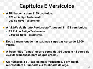 Capítulos E Versículos
◼ A Bíblia conta com 1189 capítulos:
▪ 929 no Antigo Testamento;
▪ 260 no Novo Testamento.
◼ A “Bíblia de Estudo Pentecostal”, possui 31.173 versículos:
▪ 23.214 no Antigo Testamento
▪ 7.959 no Novo Testamento.
◼ Deus é mencionado nas páginas sagradas cerca de 8.000
vezes.
◼ A frase “Não Temas” ocorre cerca de 366 vezes e há cerca de
32.000 promessas para os que crêem .
◼ Os números 3 e 7 são os mais frequentes, e em geral,
representam a Trindade e a totalidade de algo.
48
 