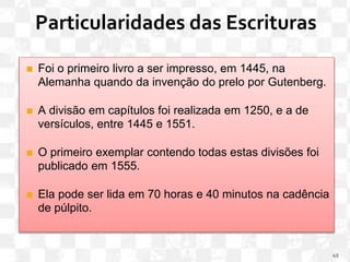 Particularidades das Escrituras
◼ Foi o primeiro livro a ser impresso, em 1445, na
Alemanha quando da invenção do prelo por Gutenberg.
◼ A divisão em capítulos foi realizada em 1250, e a de
versículos, entre 1445 e 1551.
◼ O primeiro exemplar contendo todas estas divisões foi
publicado em 1555.
◼ Ela pode ser lida em 70 horas e 40 minutos na cadência
de púlpito.
49
 