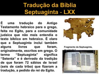 Tradução da Bíblia
Septuaginta - LXX
É uma tradução do Antigo
Testamento hebraico para o grego,
feita no Egito, para a comunidade
judaica que não mais entendia o
texto bíblico em hebraico. É claro
que a Septuaginta inclui também
alguns livros que foram,
originalmente, escritos em grego. O
termo “Septuaginta” significa
“Setenta” e é derivado da tradição
de que foram 72 sábios de Israel
(seis de cada tribo) que fizeram a
tradução, a pedido do rei do Egito.
Fragmento da Septuaginta,
do século I
 