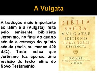A Vulgata
A tradução mais importante
ao latim é a (Vulgata), feita
pelo eminente biblicista
Jerônimo, no final do quarto
século e começo do quinto
século (mais ou menos 400
d.C.). Tudo indica que
Jerônimo fez apenas uma
revisão do texto latino do
Novo Testamento.
 