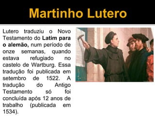 Martinho Lutero
Lutero traduziu o Novo
Testamento do Latim para
o alemão, num período de
onze semanas, quando
estava refugiado no
castelo de Wartburg. Essa
tradução foi publicada em
setembro de 1522. A
tradução do Antigo
Testamento só foi
concluída após 12 anos de
trabalho (publicada em
1534).
 