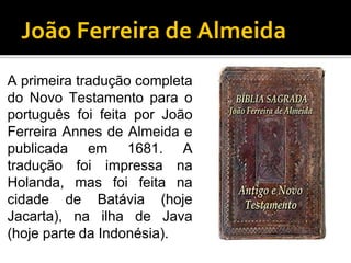João Ferreira de Almeida
A primeira tradução completa
do Novo Testamento para o
português foi feita por João
Ferreira Annes de Almeida e
publicada em 1681. A
tradução foi impressa na
Holanda, mas foi feita na
cidade de Batávia (hoje
Jacarta), na ilha de Java
(hoje parte da Indonésia).
 
