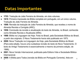 Datas marcantes
Datas Importantes
● 1753: Tradução de João Ferreira de Almeida, em dois volumes.
● 1819: Primeira impressão da Bíblia completa em português, em um único volume.
Tradução de João Ferreira de Almeida.
● 1898: Revisão da tradução de João Ferreira de Almeida, que recebeu o nome de
Almeida Revista e Corrigida (ARC).
● 1956: Conclusão da revisão e atualização do texto de Almeida, no Brasil, conhecida
como Almeida Revista e Atualizada (ARA).
● 1988: Bíblia na Linguagem de Hoje. Feita no Brasil, pela Sociedade Bíblica do Brasil,
a partir dos originais. O Novo Testamento havia sido publicado em 1973.
● 2000: Nova Tradução na Linguagem de Hoje, pela Sociedade Bíblica do Brasil.
(Para esta edição, houve uma cuidadosa revisão do texto do Novo Testamento. O
texto do Antigo Testamento é essencialmente o mesmo da primeira edição, de
1988).
● 2001: Nova Versão Internacional, publicada pela Editora Vida e Sociedade Bíblica
Internacional.
● 2009: A Bíblia para Todos (revisão da Bíblia em Português Corrente), feita em 55
 