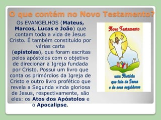 O que contém no Novo Testamento?Os EVANGELHOS (Mateus, Marcos, Lucas e João) que contam toda a vida de Jesus Cristo. É também constituído por várias carta (epístolas), que foram escritas pelos apóstolos com o objetivo de direcionar a Igreja fundada por Cristo. Possui um livro que conta os primórdios da Igreja de Cristo e outro livro profético que revela a Segunda vinda gloriosa de Jesus, respectivamente, são eles: os Atos dos Apóstolos e o Apocalipse.