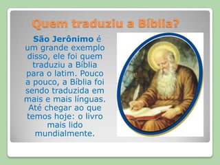 Quem traduziu a Bíblia?São Jerônimo é um grande exemplo disso, ele foi quem traduziu a Bíblia para o latim. Pouco a pouco, a Bíblia foi sendo traduzida em mais e mais línguas. Até chegar ao que temos hoje: o livro mais lido mundialmente.