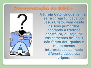 Interpretação da BíbliaA Igreja Católica que vem a ser a Igreja fundada por Jesus Cristo, vem desde os seus primórdios adotando a tradição apostólica, ou seja, os ensinamentos de Jesus não foram deturpados e muito menos interpretados de modo diferente desde sua origem.
