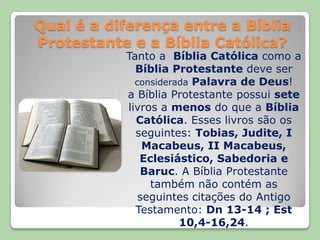 Qual é a diferença entre a Bíblia Protestante e a Bíblia Católica?Tanto a  Bíblia Católica como a Bíblia Protestante deve ser consideradaPalavra de Deus!a Bíblia Protestante possui sete livros a menos do que a Bíblia Católica. Esses livros são os seguintes: Tobias, Judite, I Macabeus, II Macabeus, Eclesiástico, Sabedoria e Baruc. A Bíblia Protestante também não contém as seguintes citações do Antigo Testamento: Dn 13-14 ; Est 10,4-16,24.
