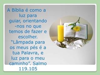 A Bíblia é como a luz para guiar, orientando-nos no que temos de fazer e escolher. “Lâmpada para os meus pés é a tua Palavra, e luz para o meu caminho”. Salmo 119.105