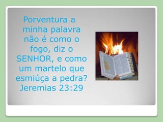 Porventura a minha palavra não é como o fogo, diz o SENHOR, e como um martelo que esmiúça a pedra? Jeremias 23:29 