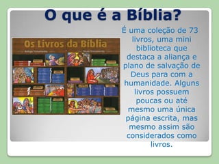 O que é a Bíblia?Éuma coleção de 73 livros, uma mini biblioteca que destaca a aliança e plano de salvação de Deus para com a humanidade. Alguns livros possuem poucas ou até mesmo uma única página escrita, mas mesmo assim são considerados como livros. 