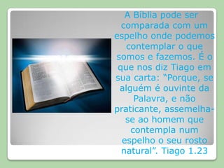 A Bíblia pode ser comparada com um espelho onde podemos contemplar o que somos e fazemos. É o que nos diz Tiago em sua carta: “Porque, se alguém é ouvinte da Palavra, e não praticante, assemelha-se ao homem que contempla num espelho o seu rosto natural”. Tiago 1.23 