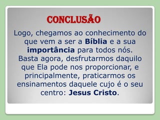 CONCLUSÃOLogo, chegamos ao conhecimento do que vem a ser a Bíblia e a sua importância para todos nós.Basta agora, desfrutarmos daquilo que Ela pode nos proporcionar, e principalmente, praticarmos os ensinamentos daquele cujo é o seu centro: Jesus Cristo.