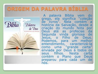 ORIGEM DA PALAVRA BÍBLIAA palavra Bíblia vem do grego, ela significa "coleção de livros". Nela contém a história da Salvação, desde a criação do mundo feita por Deus até as profecias da Segunda vinda gloriosa de Jesus, o Filho de Deus. Podemos, para um melhor entendimento, caracterizá-la como uma "grande carta" enviada por Deus à todos os seus filhos. Nesta carta contém o Plano que Deus preparou para cada um de nós.