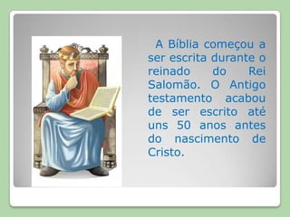 A Bíblia começou a ser escrita durante o reinado do Rei Salomão. O Antigo testamento acabou de ser escrito até uns 50 anos antes do nascimento de Cristo. 