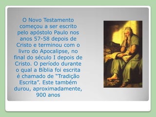 O Novo Testamento começou a ser escrito pelo apóstolo Paulo nos anos 57-58 depois de Cristo e terminou com o livro do Apocalipse, no final do século I depois de Cristo. O período durante o qual a Bíblia foi escrita é chamado de “Tradição Escrita”. Este também durou, aproximadamente, 900 anos 
