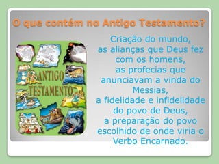 O que contém no Antigo Testamento?Criação do mundo,as alianças que Deus fez com os homens,as profecias que anunciavam a vinda do Messias, a fidelidade e infidelidade do povo de Deus, a preparação do povo escolhido de onde viria o Verbo Encarnado.