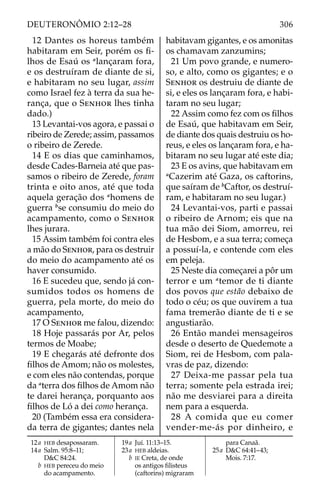 12 Dantes os horeus também
habitaram em Seir, porém os ﬁ-
lhos de Esaú os a 
lançaram fora,
e os destruíram de diante de si,
e habitaram no seu lugar, assim
como Israel fez à terra da sua he-
rança, que o SENHOR lhes tinha
dado.)
13 Levantai-vos agora, e passai o
ribeiro de Zerede; assim, passamos
o ribeiro de Zerede.
14 E os dias que caminhamos,
desde Cades-Barneia até que pas-
samos o ribeiro de Zerede, foram
trinta e oito anos, até que toda
aquela geração dos a 
homens de
guerra b 
se consumiu do meio do
acampamento, como o SENHOR
lhes jurara.
15 Assim também foi contra eles
a mão do SENHOR, para os destruir
do meio do acampamento até os
haver consumido.
16 E sucedeu que, sendo já con-
sumidos todos os homens de
guerra, pela morte, do meio do
acampamento,
17 O SENHOR me falou, dizendo:
18 Hoje passarás por Ar, pelos
termos de Moabe;
19 E chegarás até defronte dos
ﬁlhos de Amom; não os molestes,
e com eles não contendas, porque
da a 
terra dos ﬁlhos de Amom não
te darei herança, porquanto aos
ﬁlhos de Ló a dei como herança.
20 (Também essa era considera-
da terra de gigantes; dantes nela
habitavam gigantes, e os amonitas
os chamavam zanzumins;
21 Um povo grande, e numero-
so, e alto, como os gigantes; e o
SENHOR os destruiu de diante de
si, e eles os lançaram fora, e habi-
taram no seu lugar;
22 Assim como fez com os ﬁlhos
de Esaú, que habitavam em Seir,
de diante dos quais destruiu os ho-
reus, e eles os lançaram fora, e ha-
bitaram no seu lugar até este dia;
23 E os avins, que habitavam em
a 
Cazerim até Gaza, os caftorins,
que saíram de b 
Caftor, os destruí-
ram, e habitaram no seu lugar.)
24 Levantai-vos, parti e passai
o ribeiro de Arnom; eis que na
tua mão dei Siom, amorreu, rei
de Hesbom, e a sua terra; começa
a possuí-la, e contende com eles
em peleja.
25 Neste dia começarei a pôr um
terror e um a 
temor de ti diante
dos povos que estão debaixo de
todo o céu; os que ouvirem a tua
fama tremerão diante de ti e se
angustiarão.
26 Então mandei mensageiros
desde o deserto de Quedemote a
Siom, rei de Hesbom, com pala-
vras de paz, dizendo:
27 Deixa-me passar pela tua
terra; somente pela estrada irei;
não me desviarei para a direita
nem para a esquerda.
28  A comida que eu comer
vender-me-ás por dinheiro, e
12a HEB desapossaram.
14a Salm. 95:8–11;
D&C 84:24.
b HEB pereceu do meio
do acampamento.
19a Juí. 11:13–15.
23a HEB aldeias.
b IE Creta, de onde
os antigos ﬁlisteus
(caftorins) migraram
para Canaã.
25a D&C 64:41–43;
Mois. 7:17.
306
DEUTERONÔMIO 2:12–28
 
