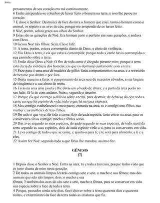 Bíblia
pensamentos de seu coração era má continuamente.
6 Então arrependeu-se o Senhor de haver feito o homem na terra, e isso lhe pesou no
coração
7 E disse o Senhor: Destruirei da face da terra o homem que criei, tanto o homem como o
animal, os répteis e as aves do céu; porque me arrependo de os haver feito.
8 Noé, porém, achou graça aos olhos do Senhor.
9 Estas são as gerações de Noé. Era homem justo e perfeito em suas gerações, e andava
com Deus.
10 Gerou Noé três filhos: Sem, Cão e Jafé.
11 A terra, porém, estava corrompida diante de Deus, e cheia de violência.
12 Viu Deus a terra, e eis que estava corrompida; porque toda a carne havia corrompido o
seu caminho sobre a terra.
13 Então disse Deus a Noé: O fim de toda carne é chegado perante mim; porque a terra
está cheia da violência dos homens; eis que os destruirei juntamente com a terra.
14 Faze para ti uma arca de madeira de gôfer: farás compartimentos na arca, e a revestirás
de betume por dentro e por fora.
15 Desta maneira a farás: o comprimento da arca será de trezentos côvados, a sua largura
de cinqüenta e a sua altura de trinta.
16 Farás na arca uma janela e lhe darás um côvado de altura; e a porta da arca porás no
seu lado; fá-la-ás com andares, baixo, segundo e terceiro.
17 Porque eis que eu trago o dilúvio sobre a terra, para destruir, de debaixo do céu, toda a
carne em que há espírito de vida; tudo o que há na terra expirará.
18 Mas contigo estabelecerei o meu pacto; entrarás na arca, tu e contigo teus filhos, tua
mulher e as mulheres de teus filhos.
19 De tudo o que vive, de toda a carne, dois de cada espécie, farás entrar na arca, para os
conservares vivos contigo; macho e fêmea serão.
20 Das aves segundo as suas espécies, do gado segundo as suas espécies, de todo réptil da
terra segundo as suas espécies, dois de cada espécie virão a ti, para os conservares em vida.
21 Leva contigo de tudo o que se come, e ajunta-o para ti; e te será para alimento, a ti e a
eles.
22 Assim fez Noé; segundo tudo o que Deus lhe mandou, assim o fez.
GÊNESIS
[7]
1 Depois disse o Senhor a Noé: Entra na arca, tu e toda a tua casa, porque tenho visto que
és justo diante de mim nesta geração.
2 De todos os animais limpos levarás contigo sete e sete, o macho e sua fêmea; mas dos
animais que não são limpos, dois, o macho e sua
fêmea; 3 também das aves do céu sete e sete, macho e fêmea, para se conservar em vida
sua espécie sobre a face de toda a terra.
4 Porque, passados ainda sete dias, farei chover sobre a terra quarenta dias e quarenta
noites, e exterminarei da face da terra todas as criaturas que fiz.
file:///C|/cursos_e_livros_cd/Triagem/000000-biblia.html (10 of 1452)29/09/2004 18:26:27
 