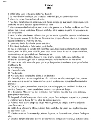 Bíblia
ÊXODO
[20]
1 Então falou Deus todas estas palavras, dizendo:
2 Eu sou o Senhor teu Deus, que te tirei da terra do Egito, da casa da servidão.
3 Não terás outros deuses diante de mim.
4 Não farás para ti imagem esculpida, nem figura alguma do que há em cima no céu, nem
em baixo na terra, nem nas águas debaixo da terra.
5 Não te encurvarás diante delas, nem as servirás; porque eu, o Senhor teu Deus, sou Deus
zeloso, que visito a iniqüidade dos pais nos filhos até a terceira e quarta geração daqueles
que me odeiam.
6 e uso de misericórdia com milhares dos que me amam e guardam os meus mandamentos.
7 Não tomarás o nome do Senhor teu Deus em vão; porque o Senhor não terá por inocente
aquele que tomar o seu nome em vão.
8 Lembra-te do dia do sábado, para o santificar.
9 Seis dias trabalharás, e farás todo o teu trabalho;
10 mas o sétimo dia é o sábado do Senhor teu Deus. Nesse dia não farás trabalho algum,
nem tu, nem teu filho, nem tua filha, nem o teu servo, nem a tua serva, nem o teu animal,
nem o estrangeiro que está dentro das tuas portas.
11 Porque em seis dias fez o Senhor o céu e a terra, o mar e tudo o que neles há, e ao
sétimo dia descansou; por isso o Senhor abençoou o dia do sábado, e o santificou.
12 Honra a teu pai e a tua mãe, para que se prolonguem os teus dias na terra que o Senhor
teu Deus te dá.
13 Não matarás.
14 Não adulterarás.
15 Não furtarás.
16 Não dirás falso testemunho contra o teu proximo.
17 Não cobiçarás a casa do teu próximo, não cobiçarás a mulher do teu próximo, nem o
seu servo, nem a sua serva, nem o seu boi, nem o seu jumento, nem coisa alguma do teu
próximo.
18 Ora, todo o povo presenciava os trovões, e os relâmpagos, e o sonido da buzina, e o
monte a fumegar; e o povo, vendo isso, estremeceu e pôs-se de longe.
19 E disseram a Moisés: Fala-nos tu mesmo, e ouviremos; mas não fale Deus conosco,
para que não morramos.
20 Respondeu Moisés ao povo: Não temais, porque Deus veio para vos provar, e para que
o seu temor esteja diante de vós, a fim de que não pequeis.
21 Assim o povo estava em pé de longe; Moisés, porém, se chegou às trevas espessas
onde Deus estava.
22 Então disse o Senhor a Moisés: Assim dirás aos filhos de Israel: Vós tendes visto que
do céu eu vos falei.
23 Não fareis outros deuses comigo; deuses de prata, ou deuses de ouro, não os fareis para
vós.
24 um altar de terra me farás, e sobre ele sacrificarás os teus holocaustos, e as tuas ofertas
file:///C|/cursos_e_livros_cd/Triagem/000000-biblia.html (100 of 1452)29/09/2004 18:26:27
 