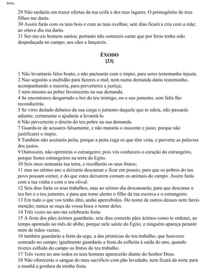 Bíblia
29 Não tardarás em trazer ofertas da tua ceifa e dos teus lagares. O primogênito de teus
filhos me darás.
30 Assim farás com os teus bois e com as tuas ovelhas; sete dias ficará a cria com a mãe;
ao oitavo dia ma darás.
31 Ser-me-eis homens santos; portanto não comereis carne que por feras tenha sido
despedaçada no campo; aos cães a lançareis.
ÊXODO
[23]
1 Não levantarás falso boato, e não pactuarás com o ímpio, para seres testemunha injusta.
2 Nao seguirás a multidão para fazeres o mal; nem numa demanda darás testemunho,
acompanhando a maioria, para perverteres a justiça;
3 nem mesmo ao pobre favorecerás na sua demanda.
4 Se encontrares desgarrado o boi do teu inimigo, ou o seu jumento, sem falta lho
reconduzirás.
5 Se vires deitado debaixo da sua carga o jumento daquele que te odeia, não passarás
adiante; certamente o ajudarás a levantá-lo.
6 Não perverterás o direito do teu pobre na sua demanda.
7 Guarda-te de acusares falsamente, e não matarás o inocente e justo; porque não
justificarei o ímpio.
8 Também não aceitarás peita, porque a peita cega os que têm vista, e perverte as palavras
dos justos.
9 Outrossim, não oprimirás o estrangeiro; pois vós conheceis o coração do estrangeiro,
porque fostes estrangeiros na terra do Egito.
10 Seis anos semearás tua terra, e recolherás os seus frutos;
11 mas no sétimo ano a deixarás descansar e ficar em pousio, para que os pobres do teu
povo possam comer, e do que estes deixarem comam os animais do campo. Assim farás
com a tua vinha e com o teu olival.
12 Seis dias farás os teus trabalhos, mas ao sétimo dia descansarás; para que descanse o
teu boi e o teu jumento, e para que tome alento o filho da tua escrava e o estrangeiro.
13 Em tudo o que vos tenho dito, andai apercebidos. Do nome de outros deuses nem fareis
menção; nunca se ouça da vossa boca o nome deles.
14 Três vezes no ano me celebrarás festa:
15 A festa dos pães ázimos guardarás: sete dias comerás pães ázimos como te ordenei, ao
tempo apontado no mês de abibe, porque nele saíste do Egito; e ninguém apareça perante
mim de mãos vazias;
16 também guardarás a festa da sega, a das primícias do teu trabalho, que houveres
semeado no campo; igualmente guardarás a festa da colheita à saída do ano, quando
tiveres colhido do campo os frutos do teu trabalho.
17 Três vezes no ano todos os teus homens aparecerão diante do Senhor Deus.
18 Não oferecerás o sangue do meu sacrifício com pão levedado, nem ficará da noite para
a manhã a gordura da minha festa.
file:///C|/cursos_e_livros_cd/Triagem/000000-biblia.html (104 of 1452)29/09/2004 18:26:27
 