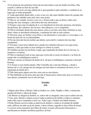 Bíblia
19 As primícias dos primeiros frutos da tua terra trarás à casa do Senhor teu Deus. Não
cozerás o cabrito no leite de sua mãe.
20 Eis que eu envio um anjo adiante de ti, para guardar-te pelo caminho, e conduzir-te ao
lugar que te tenho preparado.
21 Anda apercebido diante dele, e ouve a sua voz; não sejas rebelde contra ele, porque não
perdoará a tua rebeldia; pois nele está o meu nome.
22 Mas se, na verdade, ouvires a sua voz, e fizeres tudo o que eu disser, então serei
inimigo dos teus inimigos, e adversário dos teus adversários.
23 Porque o meu anjo irá adiante de ti, e te introduzirá na terra dos amorreus, dos heteus,
dos perizeus, dos cananeus, dos heveus e dos jebuseus; e eu os aniquilarei.
24 Não te inclinarás diante dos seus deuses, nem os servirás, nem farás conforme as suas
obras; Antes os derrubarás totalmente, e quebrarás de todo as suas colunas.
25 Servireis, pois, ao Senhor vosso Deus, e ele abençoará o vosso pão e a vossa água; e eu
tirarei do meio de vós as enfermidades.
26 Na tua terra não haverá mulher que aborte, nem estéril; o número dos teus dias
completarei.
27 Enviarei o meu terror adiante de ti, pondo em confusão todo povo em cujas terras
entrares, e farei que todos os teus inimigos te voltem as costas.
28 Também enviarei na tua frente vespas, que expulsarão de diante de ti os heveus, os
cananeus e os heteus.
29 Não os expulsarei num só ano, para que a terra não se torne em deserto, e as feras do
campo não se multipliquem contra ti.
30 Pouco a pouco os lançarei de diante de ti, até que te multipliques e possuas a terra por
herança.
31 E fixarei os teus limites desde o Mar Vermelho até o mar dos filisteus, e desde o
deserto até o o rio; porque hei de entregar nas tuas mãos os moradores da terra, e tu os
expulsarás de diante de ti.
32 Não farás pacto algum com eles, nem com os seus deuses.
33 Não habitarão na tua terra, para que não te façam pecar contra mim; pois se servires os
seus deuses, certamente isso te será um laço.
ÊXODO
[24]
1 Depois disse Deus a Moisés: Subi ao Senhor, tu e Arão, Nadabe e Abiú, e setenta dos
anciãos de Israel, e adorai de longe.
2 Só Moisés se chegará ao Senhor; os, outros não se chegarão; nem o povo subirá com ele.
3 Veio, pois, Moisés e relatou ao povo todas as palavras do Senhor e todos os estatutos;
então todo o povo respondeu a uma voz: Tudo o que o Senhor tem falado faremos.
4 Então Moisés escreveu todas as palavras do Senhor e, tendo-se levantado de manhã
cedo, edificou um altar ao pé do monte, e doze colunas, segundo as doze tribos de Israel,
5 e enviou certos mancebos dos filhos de Israel, os quais ofereceram holocaustos, e
sacrificaram ao Senhor sacrifícios pacíficos, de bois.
file:///C|/cursos_e_livros_cd/Triagem/000000-biblia.html (105 of 1452)29/09/2004 18:26:27
 