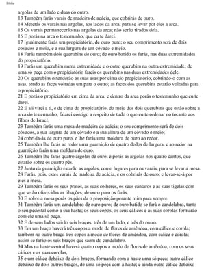 Bíblia
argolas de um lado e duas do outro.
13 Também farás varais de madeira de acácia, que cobrirás de ouro.
14 Meterás os varais nas argolas, aos lados da arca, para se levar por eles a arca.
15 Os varais permanecerão nas argolas da arca; não serão tirados dela.
16 E porás na arca o testemunho, que eu te darei.
17 Igualmente farás um propiciatório, de ouro puro; o seu comprimento será de dois
covados e meio, e a sua largura de um côvado e meio.
18 Farás também dois querubins de ouro; de ouro batido os farás, nas duas extremidades
do propiciatório.
19 Farás um querubim numa extremidade e o outro querubim na outra extremidade; de
uma só peça com o propiciatório fareis os querubins nas duas extremidades dele.
20 Os querubins estenderão as suas asas por cima do propiciatório, cobrindo-o com as
asas, tendo as faces voltadas um para o outro; as faces dos querubins estarão voltadas para
o propiciatório.
21 E porás o propiciatório em cima da arca; e dentro da arca porás o testemunho que eu te
darei.
22 E ali virei a ti, e de cima do propiciatório, do meio dos dois querubins que estão sobre a
arca do testemunho, falarei contigo a respeito de tudo o que eu te ordenar no tocante aos
filhos de Israel.
23 Também farás uma mesa de madeira de acácia; o seu comprimento será de dois
côvados, a sua largura de um côvado e a sua altura de um côvado e meio;
24 cobri-la-ás de ouro puro, e lhe farás uma moldura de ouro ao redor.
25 Também lhe farás ao redor uma guarnição de quatro dedos de largura, e ao redor na
guarnição farás uma moldura de ouro.
26 Também lhe farás quatro argolas de ouro, e porás as argolas nos quatro cantos, que
estarão sobre os quatro pés.
27 Junto da guarnição estarão as argolas, como lugares para os varais, para se levar a mesa.
28 Farás, pois, estes varais de madeira de acácia, e os cobrirás de ouro; e levar-se-á por
eles a mesa.
29 Também farás os seus pratos, as suas colheres, os seus cântaros e as suas tigelas com
que serão oferecidas as libações; de ouro puro os farás.
30 E sobre a mesa porás os pães da o proposição perante mim para sempre.
31 Também farás um candelabro de ouro puro; de ouro batido se fará o candelabro, tanto
o seu pedestal como a sua haste; os seus copos, os seus cálices e as suas corolas formarão
com ele uma só peça.
32 E de seus lados sairão seis braços: três de um lado, e três do outro.
33 Em um braço haverá três copos a modo de flores de amêndoa, com cálice e corola;
também no outro braço três copos a modo de flores de amêndoa, com cálice e corola;
assim se farão os seis braços que saem do candelabro.
34 Mas na haste central haverá quatro copos a modo de flores de amêndoa, com os seus
cálices e as suas corolas,
35 e um cálice debaixo de dois braços, formando com a haste uma só peça; outro cálice
debaixo de dois outros braços, de uma só peça com a haste; e ainda outro cálice debaixo
file:///C|/cursos_e_livros_cd/Triagem/000000-biblia.html (107 of 1452)29/09/2004 18:26:27
 