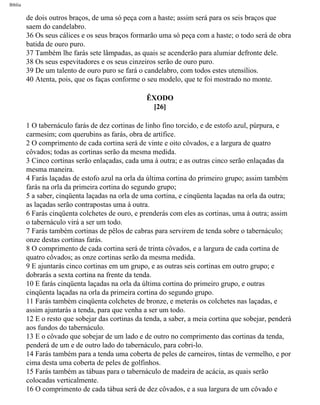 Bíblia
de dois outros braços, de uma só peça com a haste; assim será para os seis braços que
saem do candelabro.
36 Os seus cálices e os seus braços formarão uma só peça com a haste; o todo será de obra
batida de ouro puro.
37 Também lhe farás sete lâmpadas, as quais se acenderão para alumiar defronte dele.
38 Os seus espevitadores e os seus cinzeiros serão de ouro puro.
39 De um talento de ouro puro se fará o candelabro, com todos estes utensílios.
40 Atenta, pois, que os faças conforme o seu modelo, que te foi mostrado no monte.
ÊXODO
[26]
1 O tabernáculo farás de dez cortinas de linho fino torcido, e de estofo azul, púrpura, e
carmesim; com querubins as farás, obra de artífice.
2 O comprimento de cada cortina será de vinte e oito côvados, e a largura de quatro
côvados; todas as cortinas serão da mesma medida.
3 Cinco cortinas serão enlaçadas, cada uma à outra; e as outras cinco serão enlaçadas da
mesma maneira.
4 Farás laçadas de estofo azul na orla da última cortina do primeiro grupo; assim também
farás na orla da primeira cortina do segundo grupo;
5 a saber, cinqüenta laçadas na orla de uma cortina, e cinqüenta laçadas na orla da outra;
as laçadas serão contrapostas uma à outra.
6 Farás cinqüenta colchetes de ouro, e prenderás com eles as cortinas, uma à outra; assim
o tabernáculo virá a ser um todo.
7 Farás também cortinas de pêlos de cabras para servirem de tenda sobre o tabernáculo;
onze destas cortinas farás.
8 O comprimento de cada cortina será de trinta côvados, e a largura de cada cortina de
quatro côvados; as onze cortinas serão da mesma medida.
9 E ajuntarás cinco cortinas em um grupo, e as outras seis cortinas em outro grupo; e
dobrarás a sexta cortina na frente da tenda.
10 E farás cinqüenta laçadas na orla da última cortina do primeiro grupo, e outras
cinqüenta laçadas na orla da primeira cortina do segundo grupo.
11 Farás também cinqüenta colchetes de bronze, e meterás os colchetes nas laçadas, e
assim ajuntarás a tenda, para que venha a ser um todo.
12 E o resto que sobejar das cortinas da tenda, a saber, a meia cortina que sobejar, penderá
aos fundos do tabernáculo.
13 E o côvado que sobejar de um lado e de outro no comprimento das cortinas da tenda,
penderá de um e de outro lado do tabernáculo, para cobri-lo.
14 Farás também para a tenda uma coberta de peles de carneiros, tintas de vermelho, e por
cima desta uma coberta de peles de golfinhos.
15 Farás também as tábuas para o tabernáculo de madeira de acácia, as quais serão
colocadas verticalmente.
16 O comprimento de cada tábua será de dez côvados, e a sua largura de um côvado e
file:///C|/cursos_e_livros_cd/Triagem/000000-biblia.html (108 of 1452)29/09/2004 18:26:27
 