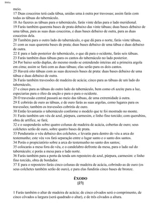 Bíblia
meio.
17 Duas couceiras terá cada tábua, unidas uma à outra por travessas; assim farás com
todas as tábuas do tabernáculo.
18 Ao fazeres as tábuas para o tabernáculo, farás vinte delas para o lado meridional.
19 Farás também quarenta bases de prata debaixo das vinte tábuas; duas bases debaixo de
uma tábua, para as suas duas couceiras, e duas bases debaixo de outra, para as duas
couceiras dela.
20 Também para o outro lado do tabernáculo, o que dá para o norte, farás vinte tábuas,
21 com as suas quarenta bases de prata; duas bases debaixo de uma tábua e duas debaixo
de outra.
22 E para o lado posterior do tabernáculo, o que dá para o ocidente, farás seis tábuas.
23 Farás também duas tábuas para os cantos do tabernáculo no lado posterior.
24 Por baixo serão duplas, do mesmo modo se estendendo inteiras até a primeira argola
em cima; assim se fará com as duas tábuas; elas serão para os dois cantos.
25 Haverá oito tábuas com as suas dezesseis bases de prata: duas bases debaixo de uma
tábua e duas debaixo de outra.
26 Farás também travessões de madeira de acácia; cinco para as tábuas de um lado do
tabernáculo,
27 e cinco para as tábuas do outro lado do tabernáculo, bem como c6 azeite para a luz,
especiarias para o óleo da unção e para o para o ocidente.
28 O travessão central passará ao meio das tábuas, de uma extremidade à outra.
29 E cobrirás de ouro as tábuas, e de ouro farás as suas argolas, como lugares para os
travessões; também os travessões cobrirás de ouro.
30 Então levantarás o tabernáculo conforme o modelo que te foi mostrado no monte.
31 Farás também um véu de azul, púrpura, carmesim, e linho fino torcido; com querubins,
obra de artífice, se fará;
32 e o suspenderás sobre quatro colunas de madeira de acácia, cobertas de ouro; seus
colchetes serão de ouro, sobre quatro bases de prata.
33 Pendurarás o véu debaixo dos colchetes, e levarás para dentro do véu a arca do
testemunho; este véu vos fará separação entre o lugar santo e o santo dos santos.
34 Porás o propiciatório sobre a arca do testemunho no santo dos santos;
35 colocarás a mesa fora do véu, e o candelabro defronte da mesa, para o lado sul do
tabernáculo; e porás a mesa para o lado norte.
36 Farás também para a porta da tenda um reposteiro de azul, púrpura, carmesim: e linho
fino torcido, obra de bordador.
37 E para o reposteiro farás cinco colunas de madeira de acácia, cobrindo-as de ouro (os
seus colchetes também serão de ouro), e para elas fundirás cinco bases de bronze.
ÊXODO
[27]
1 Farás também o altar de madeira de acácia; de cinco côvados será o comprimento, de
cinco côvados a largura (será quadrado o altar), e de três côvados a altura.
file:///C|/cursos_e_livros_cd/Triagem/000000-biblia.html (109 of 1452)29/09/2004 18:26:27
 