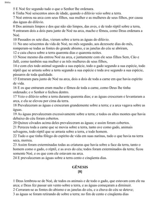 Bíblia
5 E Noé fez segundo tudo o que o Senhor lhe ordenara.
6 Tinha Noé seiscentos anos de idade, quando o dilúvio veio sobre a terra.
7 Noé entrou na arca com seus filhos, sua mulher e as mulheres de seus filhos, por causa
das águas do dilúvio.
8 Dos animais limpos e dos que não são limpos, das aves, e de todo réptil sobre a terra,
9 entraram dois a dois para junto de Noé na arca, macho e fêmea, como Deus ordenara a
Noé.
10 Passados os sete dias, vieram sobre a terra as águas do dilúvio.
11 No ano seiscentos da vida de Noé, no mês segundo, aos dezessete dias do mês,
romperam-se todas as fontes do grande abismo, e as janelas do céu se abriram,
12 e caiu chuva sobre a terra quarenta dias e quarenta noites.
13 Nesse mesmo dia entrou Noé na arca, e juntamente com ele seus filhos Sem, Cão e
Jafé, como também sua mulher e as três mulheres de seus filhos,
14 e com eles todo animal segundo a sua espécie, todo o gado segundo a sua espécie, todo
réptil que se arrasta sobre a terra segundo a sua espécie e toda ave segundo a sua espécie,
pássaros de toda qualidade.
15 Entraram para junto de Noé na arca, dois a dois de toda a carne em que havia espírito
de vida.
16 E os que entraram eram macho e fêmea de toda a carne, como Deus lhe tinha
ordenado; e o Senhor o fechou dentro.
17 Veio o dilúvio sobre a terra durante quarenta dias; e as águas cresceram e levantaram a
arca, e ela se elevou por cima da terra.
18 Prevaleceram as águas e cresceram grandemente sobre a terra; e a arca vagava sobre as
águas.
19 As águas prevaleceram excessivamente sobre a terra; e todos os altos montes que havia
debaixo do céu foram cobertos.
20 Quinze côvados acima deles prevaleceram as águas; e assim foram cobertos.
21 Pereceu toda a carne que se movia sobre a terra, tanto ave como gado, animais
selvagens, todo réptil que se arrasta sobre a terra, e todo homem.
22 Tudo o que tinha fôlego do espírito de vida em suas narinas, tudo o que havia na terra
seca, morreu.
23 Assim foram exterminadas todas as criaturas que havia sobre a face da terra, tanto o
homem como o gado, o réptil, e as aves do céu; todos foram exterminados da terra; ficou
somente Noé, e os que com ele estavam na arca.
24 E prevaleceram as águas sobre a terra cento e cinqüenta dias.
GÊNESIS
[8]
1 Deus lembrou-se de Noé, de todos os animais e de todo o gado, que estavam com ele na
arca; e Deus fez passar um vento sobre a terra, e as águas começaram a diminuir.
2 Cerraram-se as fontes do abismo e as janelas do céu, e a chuva do céu se deteve;
3 as águas se foram retirando de sobre a terra; no fim de cento e cinqüenta dias
file:///C|/cursos_e_livros_cd/Triagem/000000-biblia.html (11 of 1452)29/09/2004 18:26:27
 