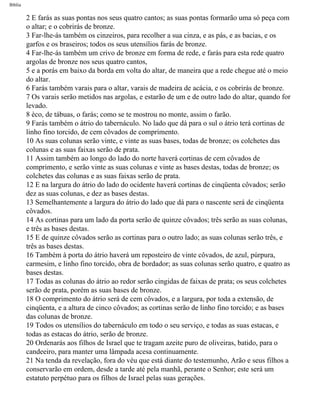 Bíblia
2 E farás as suas pontas nos seus quatro cantos; as suas pontas formarão uma só peça com
o altar; e o cobrirás de bronze.
3 Far-lhe-ás também os cinzeiros, para recolher a sua cinza, e as pás, e as bacias, e os
garfos e os braseiros; todos os seus utensílios farás de bronze.
4 Far-lhe-ás também um crivo de bronze em forma de rede, e farás para esta rede quatro
argolas de bronze nos seus quatro cantos,
5 e a porás em baixo da borda em volta do altar, de maneira que a rede chegue até o meio
do altar.
6 Farás também varais para o altar, varais de madeira de acácia, e os cobrirás de bronze.
7 Os varais serão metidos nas argolas, e estarão de um e de outro lado do altar, quando for
levado.
8 èco, de tábuas, o farás; como se te mostrou no monte, assim o farão.
9 Farás também o átrio do tabernáculo. No lado que dá para o sul o átrio terá cortinas de
linho fino torcido, de cem côvados de comprimento.
10 As suas colunas serão vinte, e vinte as suas bases, todas de bronze; os colchetes das
colunas e as suas faixas serão de prata.
11 Assim também ao longo do lado do norte haverá cortinas de cem côvados de
comprimento, e serão vinte as suas colunas e vinte as bases destas, todas de bronze; os
colchetes das colunas e as suas faixas serão de prata.
12 E na largura do átrio do lado do ocidente haverá cortinas de cinqüenta côvados; serão
dez as suas colunas, e dez as bases destas.
13 Semelhantemente a largura do átrio do lado que dá para o nascente será de cinqüenta
côvados.
14 As cortinas para um lado da porta serão de quinze côvados; três serão as suas colunas,
e três as bases destas.
15 E de quinze côvados serão as cortinas para o outro lado; as suas colunas serão três, e
três as bases destas.
16 Também à porta do átrio haverá um reposteiro de vinte côvados, de azul, púrpura,
carmesim, e linho fino torcido, obra de bordador; as suas colunas serão quatro, e quatro as
bases destas.
17 Todas as colunas do átrio ao redor serão cingidas de faixas de prata; os seus colchetes
serão de prata, porém as suas bases de bronze.
18 O comprimento do átrio será de cem côvados, e a largura, por toda a extensão, de
cinqüenta, e a altura de cinco côvados; as cortinas serão de linho fino torcido; e as bases
das colunas de bronze.
19 Todos os utensílios do tabernáculo em todo o seu serviço, e todas as suas estacas, e
todas as estacas do átrio, serão de bronze.
20 Ordenarás aos filhos de Israel que te tragam azeite puro de oliveiras, batido, para o
candeeiro, para manter uma lâmpada acesa continuamente.
21 Na tenda da revelação, fora do véu que está diante do testemunho, Arão e seus filhos a
conservarão em ordem, desde a tarde até pela manhã, perante o Senhor; este será um
estatuto perpétuo para os filhos de Israel pelas suas gerações.
file:///C|/cursos_e_livros_cd/Triagem/000000-biblia.html (110 of 1452)29/09/2004 18:26:27
 