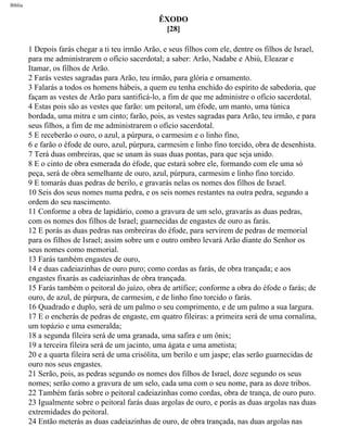 Bíblia
ÊXODO
[28]
1 Depois farás chegar a ti teu irmão Arão, e seus filhos com ele, dentre os filhos de Israel,
para me administrarem o ofício sacerdotal; a saber: Arão, Nadabe e Abiú, Eleazar e
Itamar, os filhos de Arão.
2 Farás vestes sagradas para Arão, teu irmão, para glória e ornamento.
3 Falarás a todos os homens hábeis, a quem eu tenha enchido do espírito de sabedoria, que
façam as vestes de Arão para santificá-lo, a fim de que me administre o ofício sacerdotal.
4 Estas pois são as vestes que farão: um peitoral, um éfode, um manto, uma túnica
bordada, uma mitra e um cinto; farão, pois, as vestes sagradas para Arão, teu irmão, e para
seus filhos, a fim de me administrarem o ofício sacerdotal.
5 E receberão o ouro, o azul, a púrpura, o carmesim e o linho fino,
6 e farão o éfode de ouro, azul, púrpura, carmesim e linho fino torcido, obra de desenhista.
7 Terá duas ombreiras, que se unam às suas duas pontas, para que seja unido.
8 E o cinto de obra esmerada do éfode, que estará sobre ele, formando com ele uma só
peça, será de obra semelhante de ouro, azul, púrpura, carmesim e linho fino torcido.
9 E tomarás duas pedras de berilo, e gravarás nelas os nomes dos filhos de Israel.
10 Seis dos seus nomes numa pedra, e os seis nomes restantes na outra pedra, segundo a
ordem do seu nascimento.
11 Conforme a obra de lapidário, como a gravura de um selo, gravarás as duas pedras,
com os nomes dos filhos de Israel; guarnecidas de engastes de ouro as farás.
12 E porás as duas pedras nas ombreiras do éfode, para servirem de pedras de memorial
para os filhos de Israel; assim sobre um e outro ombro levará Arão diante do Senhor os
seus nomes como memorial.
13 Farás também engastes de ouro,
14 e duas cadeiazinhas de ouro puro; como cordas as farás, de obra trançada; e aos
engastes fixarás as cadeiazinhas de obra trançada.
15 Farás também o peitoral do juízo, obra de artífice; conforme a obra do éfode o farás; de
ouro, de azul, de púrpura, de carmesim, e de linho fino torcido o farás.
16 Quadrado e duplo, será de um palmo o seu comprimento, e de um palmo a sua largura.
17 E o encherás de pedras de engaste, em quatro fileiras: a primeira será de uma cornalina,
um topázio e uma esmeralda;
18 a segunda fileira será de uma granada, uma safira e um ônix;
19 a terceira fileira será de um jacinto, uma ágata e uma ametista;
20 e a quarta fileira será de uma crisólita, um berilo e um jaspe; elas serão guarnecidas de
ouro nos seus engastes.
21 Serão, pois, as pedras segundo os nomes dos filhos de Israel, doze segundo os seus
nomes; serão como a gravura de um selo, cada uma com o seu nome, para as doze tribos.
22 Também farás sobre o peitoral cadeiazinhas como cordas, obra de trança, de ouro puro.
23 Igualmente sobre o peitoral farás duas argolas de ouro, e porás as duas argolas nas duas
extremidades do peitoral.
24 Então meterás as duas cadeiazinhas de ouro, de obra trançada, nas duas argolas nas
file:///C|/cursos_e_livros_cd/Triagem/000000-biblia.html (111 of 1452)29/09/2004 18:26:27
 