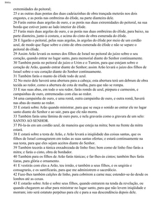 Bíblia
extremidades do peitoral;
25 e as outras duas pontas das duas cadeiazinhas de obra trançada meterás nos dois
engastes, e as porás nas ombreiras do éfode, na parte dianteira dele.
26 Farás outras duas argolas de ouro, e as porás nas duas extremidades do peitoral, na sua
borda que estiver junto ao lado interior do éfode.
27 Farás mais duas argolas de ouro, e as porás nas duas ombreiras do éfode, para baixo, na
parte dianteira, junto à costura, e acima do cinto de obra esmerada do éfode.
28 E ligarão o peitoral, pelas suas argolas, às argolas do éfode por meio de um cordão
azul, de modo que fique sobre o cinto de obra esmerada do éfode e não se separe o
peitoral do éfode.
29 Assim Arão levará os nomes dos filhos de Israel no peitoral do juízo sobre o seu
coração, quando entrar no lugar santo, para memorial diante do Senhor continuamente.
30 Também porás no peitoral do juízo o Urim e o Tumim, para que estejam sobre o
coração de Arão, quando entrar diante do Senhor; assim Arão levará o juízo dos filhos de
Israel sobre o seu coração diante do Senhor continuamente.
31 Também farás o manto do éfode todo de azul.
32 No meio dele haverá uma abertura para a cabeça; esta abertura terá um debrum de obra
tecida ao redor, como a abertura de cota de malha, para que não se rompa.
33 E nas suas abas, em todo o seu redor, farás romãs de azul, púrpura e carmesim, e
campainhas de ouro, entremeadas com elas ao redor.
34 uma campainha de ouro, e uma romã, outra campainha de ouro, e outra romã, haverá
nas abas do manto ao redor.
35 E estará sobre Arão quando ministrar, para que se ouça o sonido ao entrar ele no lugar
santo diante do Senhor e ao sair, para que ele não morra.
33 Também farás uma lâmina de ouro puro, e nela gravarás como a gravura de um selo:
SANTO AO SENHOR.
37 Pô-la-ás em um cordão azul, de maneira que esteja na mitra; bem na frente da mitra
estará.
38 E estará sobre a testa de Arão, e Arão levará a iniqüidade das coisas santas, que os
filhos de Israel consagrarem em todas as suas santas ofertas; e estará continuamente na
sua testa, para que eles sejam aceitos diante do Senhor.
39 Também tecerás a túnica enxadrezada de linho fino; bem como de linho fino farás a
mitra; e farás o cinto, obra de bordador.
40 Também para os filhos de Arão farás túnicas; e far-lhes-ás cintos; também lhes farás
tiaras, para glória e ornamento.
41 E vestirás com eles a Arão, teu irmão, e também a seus filhos, e os ungirás e
consagrarás, e os santificarás, para que me administrem o sacerdócio.
42 Faze-lhes também calções de linho, para cobrirem a carne nua; estender-se-ão desde os
lombos até as coxas.
43 E estarão sobre Arão e sobre seus filhos, quando entrarem na tenda da revelação, ou
quando chegarem ao altar para ministrar no lugar santo, para que não levem iniqüidade e
morram; isto será estatuto perpétuo para ele e para a sua descendência depois dele.
file:///C|/cursos_e_livros_cd/Triagem/000000-biblia.html (112 of 1452)29/09/2004 18:26:27
 